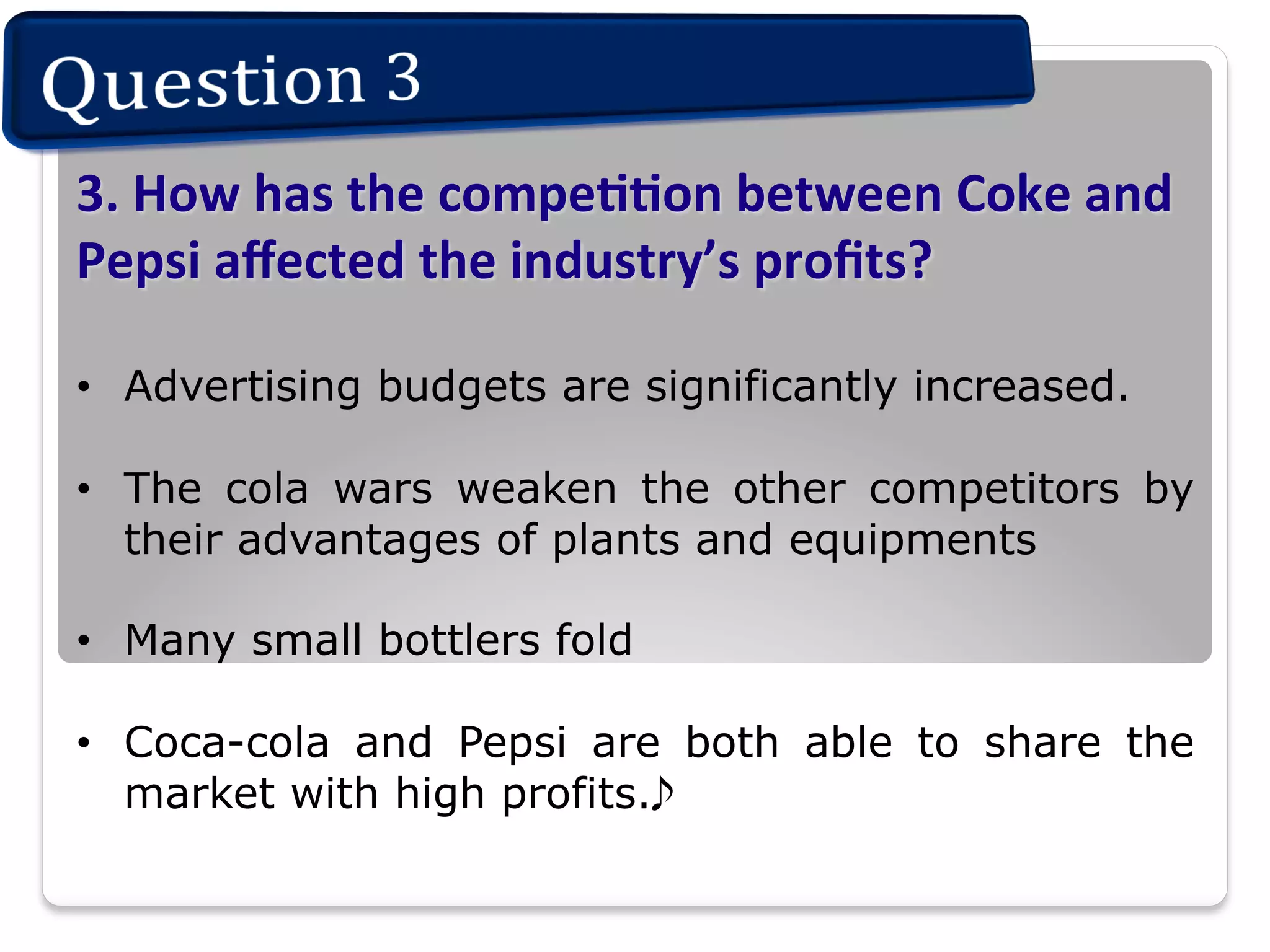 3.	
  How	
  has	
  the	
  compeIIon	
  between	
  Coke	
  and	
  
Pepsi	
  aﬀected	
  the	
  industry’s	
  proﬁts?	
  
•  Advertising budgets are significantly increased.
•  The cola wars weaken the other competitors by
their advantages of plants and equipments
•  Many small bottlers fold
•  Coca-cola and Pepsi are both able to share the
market with high profits.

 