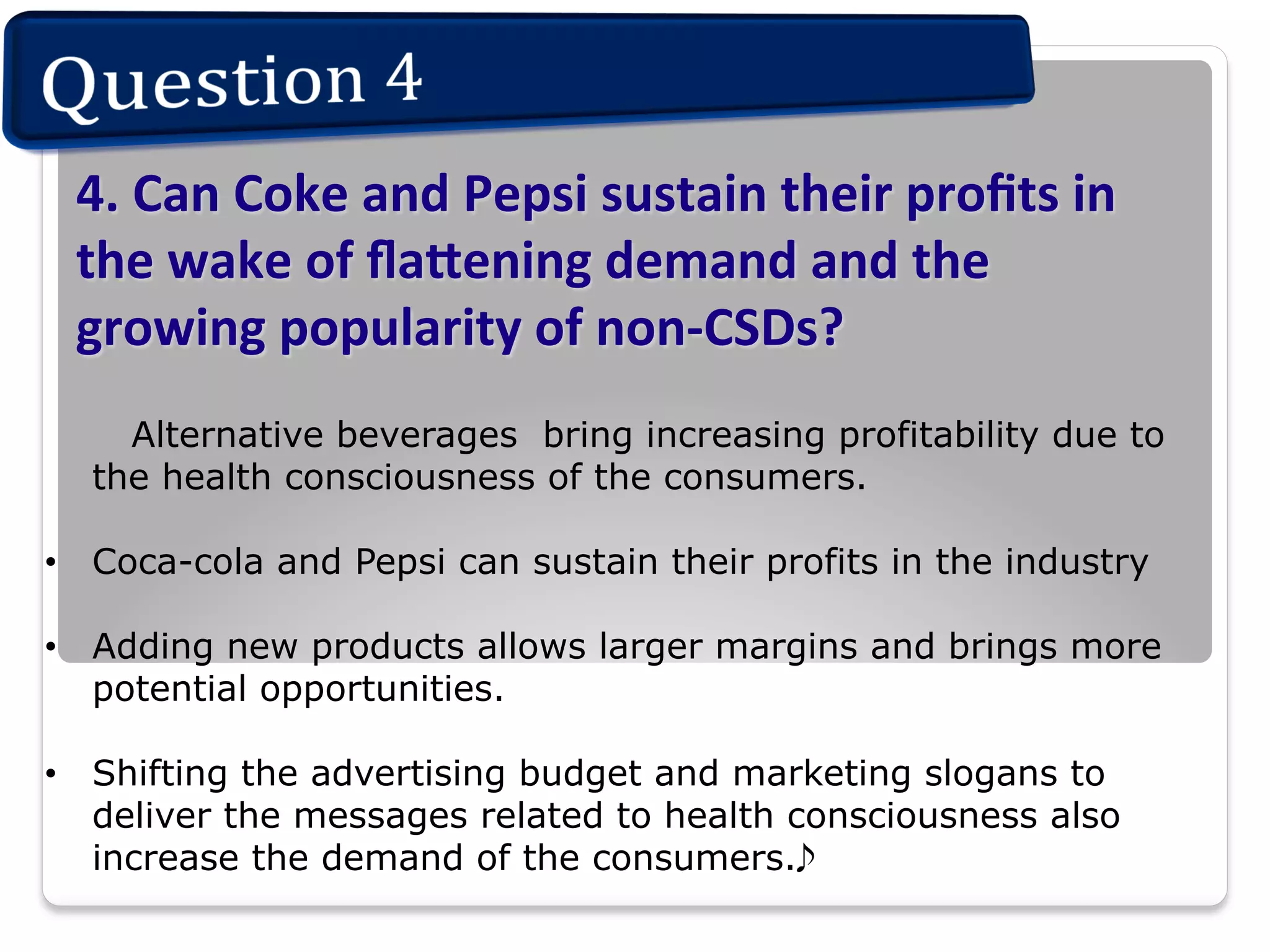 4.	
  Can	
  Coke	
  and	
  Pepsi	
  sustain	
  their	
  proﬁts	
  in	
  
the	
  wake	
  of	
  ﬂa.ening	
  demand	
  and	
  the	
  
growing	
  popularity	
  of	
  non-­‐CSDs?	
  
	
  

Alternative beverages bring increasing profitability due to
the health consciousness of the consumers.

•  Coca-cola and Pepsi can sustain their profits in the industry
•  Adding new products allows larger margins and brings more
potential opportunities.
•  Shifting the advertising budget and marketing slogans to
deliver the messages related to health consciousness also
increase the demand of the consumers.

 