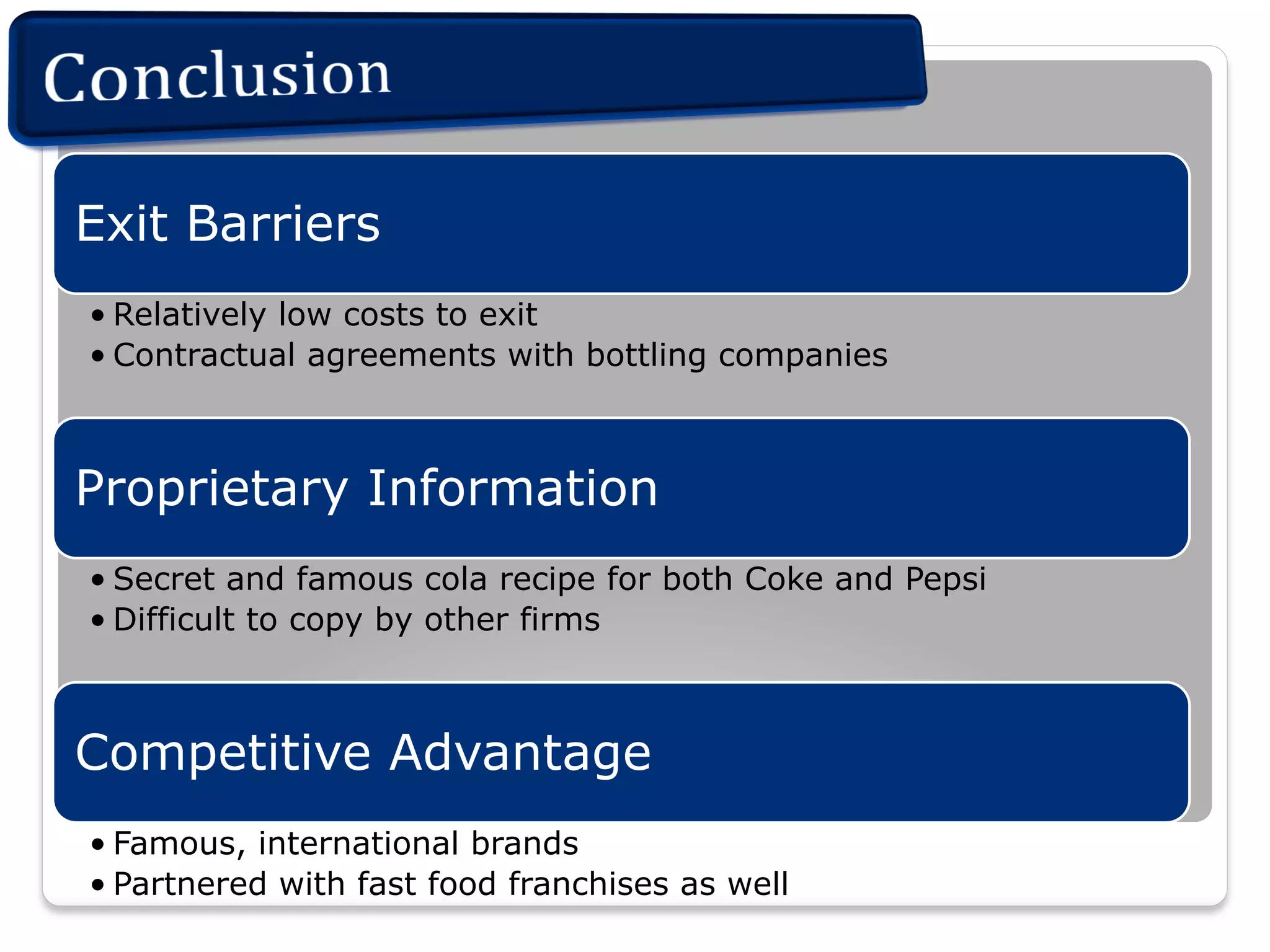 Exit Barriers
• Relatively low costs to exit
• Contractual agreements with bottling companies

Proprietary Information
• Secret and famous cola recipe for both Coke and Pepsi
• Difficult to copy by other firms

Competitive Advantage
• Famous, international brands
• Partnered with fast food franchises as well

 