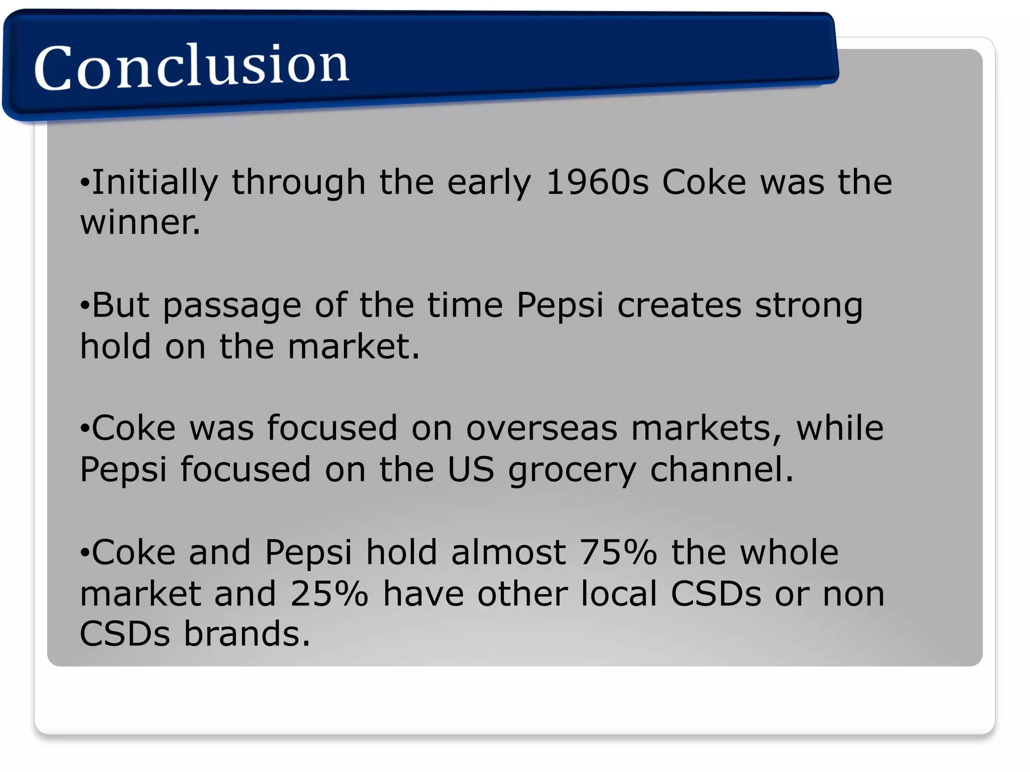 • Initially through the early 1960s Coke was the
winner.
• But passage of the time Pepsi creates strong
hold on the market.
• Coke was focused on overseas markets, while
Pepsi focused on the US grocery channel.
• Coke and Pepsi hold almost 75% the whole
market and 25% have other local CSDs or non
CSDs brands.

 
