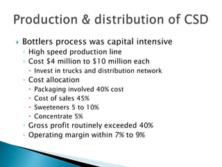    Bottlers process was capital intensive
    ◦ High speed production line
    ◦ Cost $4 million to $10 million each
      Invest in trucks and distribution network
    ◦ Cost allocation
        Packaging involved 40% cost
        Cost of sales 45%
        Sweeteners 5 to 10%
        Concentrate 5%
    ◦ Gross profit routinely exceeded 40%
    ◦ Operating margin within 7% to 9%
 