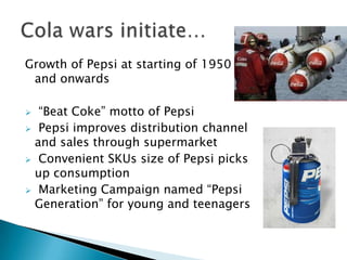 Growth of Pepsi at starting of 1950
 and onwards

 “Beat Coke” motto of Pepsi
 Pepsi improves distribution channel
 and sales through supermarket
 Convenient SKUs size of Pepsi picks
 up consumption
 Marketing Campaign named “Pepsi
 Generation” for young and teenagers
 