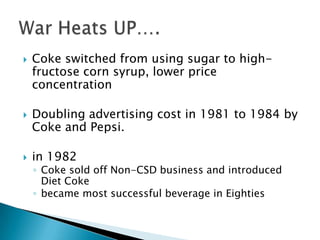    Coke switched from using sugar to high-
    fructose corn syrup, lower price
    concentration

   Doubling advertising cost in 1981 to 1984 by
    Coke and Pepsi.

   in 1982
    ◦ Coke sold off Non-CSD business and introduced
      Diet Coke
    ◦ became most successful beverage in Eighties
 