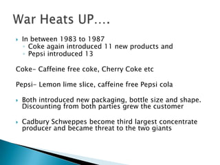    In between 1983 to 1987
    ◦ Coke again introduced 11 new products and
    ◦ Pepsi introduced 13

Coke- Caffeine free coke, Cherry Coke etc

Pepsi- Lemon lime slice, caffeine free Pepsi cola

   Both introduced new packaging, bottle size and shape.
    Discounting from both parties grew the customer

   Cadbury Schweppes become third largest concentrate
    producer and became threat to the two giants
 