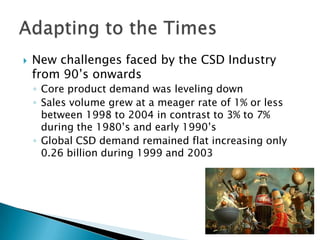   New challenges faced by the CSD Industry
    from 90’s onwards
    ◦ Core product demand was leveling down
    ◦ Sales volume grew at a meager rate of 1% or less
      between 1998 to 2004 in contrast to 3% to 7%
      during the 1980’s and early 1990’s
    ◦ Global CSD demand remained flat increasing only
      0.26 billion during 1999 and 2003
 