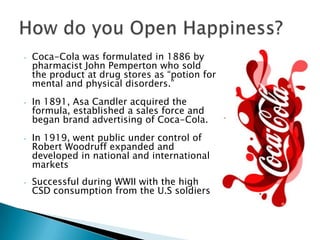 •   Coca-Cola was formulated in 1886 by
    pharmacist John Pemperton who sold
    the product at drug stores as “potion for
    mental and physical disorders.”
•   In 1891, Asa Candler acquired the
    formula, established a sales force and
    began brand advertising of Coca-Cola.
•   In 1919, went public under control of
    Robert Woodruff expanded and
    developed in national and international
    markets
•   Successful during WWII with the high
    CSD consumption from the U.S soldiers
 