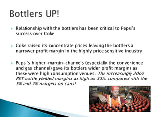    Relationship with the bottlers has been critical to Pepsi’s
    success over Coke

   Coke raised its concentrate prices leaving the bottlers a
    narrower profit margin in the highly price sensitive industry

   Pepsi’s higher-margin-channels (especially the convenience
    and gas channel) gave its bottlers wider profit margins as
    these were high consumption venues. The increasingly 20oz
    PET bottle yielded margins as high as 35%, compared with the
    5% and 7% margins on cans!
 