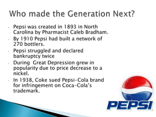 •   Pepsi was created in 1893 in North
    Carolina by Pharmacist Caleb Bradham.
•   By 1910 Pepsi had built a network of
    270 bottlers.
•   Pepsi struggled and declared
    bankruptcy twice
•   During Great Depression grew in
    popularity due to price decrease to a
    nickel.
•   In 1938, Coke sued Pepsi-Cola brand
    for infringement on Coca-Cola’s
    trademark.
 