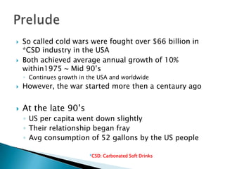    So called cold wars were fought over $66 billion in
    *CSD industry in the USA
   Both achieved average annual growth of 10%
    within1975 ~ Mid 90’s
    ◦ Continues growth in the USA and worldwide
   However, the war started more then a centaury ago


   At the late 90’s
    ◦ US per capita went down slightly
    ◦ Their relationship began fray
    ◦ Avg consumption of 52 gallons by the US people

                          *CSD: Carbonated Soft Drinks
 