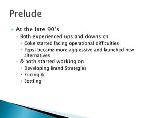    At the late 90’s
    ◦ Both experienced ups and downs on
      Coke started facing operational difficulties
      Pepsi became more aggressive and launched new
       alternatives
    ◦ & both started working on
      Developing Brand Strategies
      Pricing &
      Bottling
 