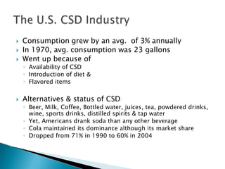    Consumption grew by an avg. of 3% annually
   In 1970, avg. consumption was 23 gallons
   Went up because of
    ◦ Availability of CSD
    ◦ Introduction of diet &
    ◦ Flavored items

   Alternatives & status of CSD
    ◦ Beer, Milk, Coffee, Bottled water, juices, tea, powdered drinks,
      wine, sports drinks, distilled spirits & tap water
    ◦ Yet, Americans drank soda than any other beverage
    ◦ Cola maintained its dominance although its market share
    ◦ Dropped from 71% in 1990 to 60% in 2004
 