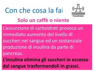 L’assunzione di carboidrati provoca un
immediato aumento del livello di
zuccheri nel sangue ed un sostanziale
produzione di insulina da parte di
pancreas.
L’insulina elimina gli zuccheri in eccesso
dal sangue trasformandoli in grassi.
Con che cosa la fai?
Solo un caffè o niente
 
