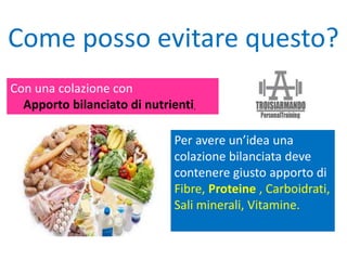 Con una colazione con
Apporto bilanciato di nutrienti.
Come posso evitare questo?
Per avere un’idea una
colazione bilanciata deve
contenere giusto apporto di
Fibre, Proteine , Carboidrati,
Sali minerali, Vitamine.
 