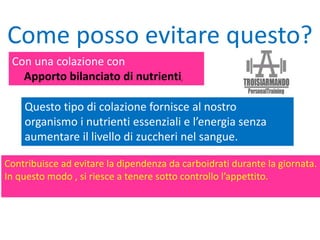 Con una colazione con
Apporto bilanciato di nutrienti.
Come posso evitare questo?
Questo tipo di colazione fornisce al nostro
organismo i nutrienti essenziali e l’energia senza
aumentare il livello di zuccheri nel sangue.
Contribuisce ad evitare la dipendenza da carboidrati durante la giornata.
In questo modo , si riesce a tenere sotto controllo l’appettito.
 