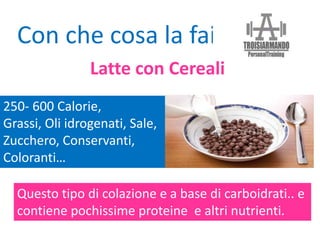 250- 600 Calorie,
Grassi, Oli idrogenati, Sale,
Zucchero, Conservanti,
Coloranti…
Con che cosa la fai?
Questo tipo di colazione e a base di carboidrati.. e
contiene pochissime proteine e altri nutrienti.
Latte con Cereali
 