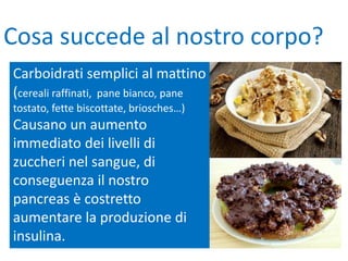 Carboidrati semplici al mattino
(cereali raffinati, pane bianco, pane
tostato, fette biscottate, briosches…)
Causano un aumento
immediato dei livelli di
zuccheri nel sangue, di
conseguenza il nostro
pancreas è costretto
aumentare la produzione di
insulina.
Cosa succede al nostro corpo?
 