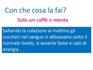 Saltando la colazione al mattino gli
zuccheri nel sangue si abbassano sotto il
normale livello, si avverte fame e calo di
energia.
Con che cosa la fai?
Solo un caffè o niente
 