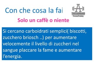 Si cercano carboidrati semplici( biscotti,
zucchero briosch ..) per aumentare
velocemente il livello di zuccheri nel
sangue placcare la fame e aumentare
l’energia.
Con che cosa la fai?
Solo un caffè o niente
 