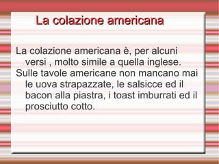 La colazione americanaLa colazione americana
La colazione americana è, per alcuni
versi , molto simile a quella inglese.
Sulle tavole americane non mancano mai
le uova strapazzate, le salsicce ed il
bacon alla piastra, i toast imburrati ed il
prosciutto cotto.
 