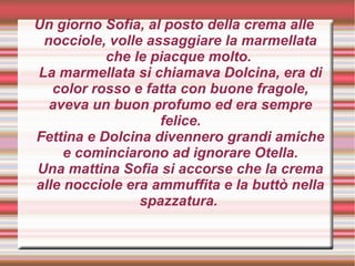 Un giorno Sofia, al posto della crema alle
nocciole, volle assaggiare la marmellata
che le piacque molto.
La marmellata si chiamava Dolcina, era di
color rosso e fatta con buone fragole,
aveva un buon profumo ed era sempre
felice.
Fettina e Dolcina divennero grandi amiche
e cominciarono ad ignorare Otella.
Una mattina Sofia si accorse che la crema
alle nocciole era ammuffita e la buttò nella
spazzatura.
 