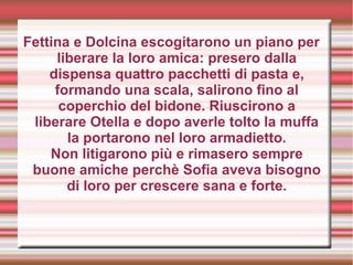 Fettina e Dolcina escogitarono un piano per
liberare la loro amica: presero dalla
dispensa quattro pacchetti di pasta e,
formando una scala, salirono fino al
coperchio del bidone. Riuscirono a
liberare Otella e dopo averle tolto la muffa
la portarono nel loro armadietto.
Non litigarono più e rimasero sempre
buone amiche perchè Sofia aveva bisogno
di loro per crescere sana e forte.
 