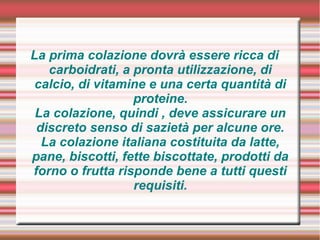 La prima colazione dovrà essere ricca di
carboidrati, a pronta utilizzazione, di
calcio, di vitamine e una certa quantità di
proteine.
La colazione, quindi , deve assicurare un
discreto senso di sazietà per alcune ore.
La colazione italiana costituita da latte,
pane, biscotti, fette biscottate, prodotti da
forno o frutta risponde bene a tutti questi
requisiti.
 