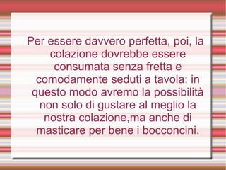 Per essere davvero perfetta, poi, la
colazione dovrebbe essere
consumata senza fretta e
comodamente seduti a tavola: in
questo modo avremo la possibilità
non solo di gustare al meglio la
nostra colazione,ma anche di
masticare per bene i bocconcini.
 
