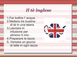 Il tè inglese
1.Far bollire l’ acqua.
2.Mettere tre bustine
di tè in una teiera
3.Lasciare in
infusione per
almeno 5 min.
4.Preparare le tazze
5. Versare un goccio
di latte in ogni tazza
 