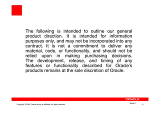 The following is intended to outline our general
            product direction. It is intended for information
            purposes only, and may not be incorporated into any
            contract. It is not a commitment to deliver any
            material, code, or functionality, and should not be
            relied upon in making purchasing decisions.
            The development, release, and timing of any
            features or functionality described for Oracle’s
            products remains at the sole discretion of Oracle.




                                                                       Slide 0
Copyright © 2009, Oracle and/or its affiliates. All rights reserved.             0
 
