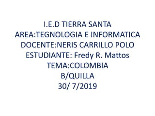 I.E.D TIERRA SANTA
AREA:TEGNOLOGIA E INFORMATICA
DOCENTE:NERIS CARRILLO POLO
ESTUDIANTE: Fredy R. Mattos
TEMA:COLOMBIA
B/QUILLA
30/ 7/2019
 