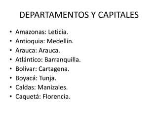 DEPARTAMENTOS Y CAPITALES
• Amazonas: Leticia.
• Antioquia: Medellín.
• Arauca: Arauca.
• Atlántico: Barranquilla.
• Bolívar: Cartagena.
• Boyacá: Tunja.
• Caldas: Manizales.
• Caquetá: Florencia.
 