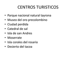 CENTROS TURISTICOS
• Parque nacional natural tayrona
• Museo del oro precolombino
• Ciudad perdida
• Catedral de sal
• Isla de san Andres
• Moserrate
• Isla corales del rosario
• Desierto del tacoa
 