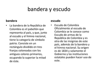 bandera y escudo
bandera
• La bandera de la República de
Colombia es el pabellón que
representa al país, y que, junto
al escudo y el himno nacional,
tiene la categoría de símbolo
patrio. Consiste en un
rectángulo dividido en tres
franjas coloreadas con los
antiguos colores primarios,
ocupando la superior la mitad
de éste.
escudo
• Escudo de Colombia
Oficialmente al escudo de
Colombia se le conoce como
Escudo de armas de la
República de Colombia y es
otra de las insignias de este
país, además de la bandera y
el himno nacional. Su origen
es de 1834 y solamente el
Gobierno y las instituciones
estatales pueden hacer uso de
este.
 