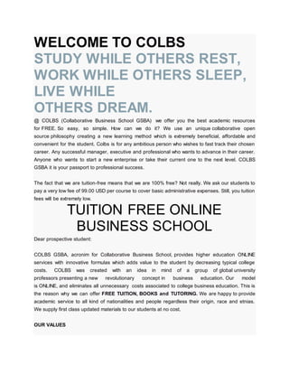 WELCOME TO COLBS
STUDY WHILE OTHERS REST,
WORK WHILE OTHERS SLEEP,
LIVE WHILE
OTHERS DREAM.
@ COLBS (Collaborative Business School GSBA) we offer you the best academic resources
for FREE. So easy, so simple. How can we do it? We use an unique collaborative open
source philosophy creating a new learning method which is extremely beneficial, affordable and
convenient for the student. Colbs is for any ambitious person who wishes to fast track their chosen
career. Any successful manager, executive and professional who wants to advance in their career.
Anyone who wants to start a new enterprise or take their current one to the next level. COLBS
GSBA it is your passport to professional success.
The fact that we are tuition-free means that we are 100% free? Not really. We ask our students to
pay a very low fee of 99.00 USD per course to cover basic administrative expenses. Still, you tuition
fees will be extremely low.
TUITION FREE ONLINE
BUSINESS SCHOOL
Dear prospective student:
COLBS GSBA, acronim for Collaborative Business School, provides higher education ONLINE
services with innovative formulas which adds value to the student by decreasing typical college
costs. COLBS was created with an idea in mind of a group of global university
professors presenting a new revolutionary concept in business education. Our model
is ONLINE, and eliminates all unnecessary costs associated to college business education. This is
the reason why we can offer FREE TUITION, BOOKS and TUTORING. We are happy to provide
academic service to all kind of nationalities and people regardless their origin, race and etnias.
We supply first class updated materials to our students at no cost.
OUR VALUES
 