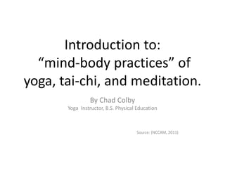 Introduction to:“mind-body practices” of yoga, tai-chi, and meditation. By Chad Colby Yoga  Instructor, B.S. Physical Education Source: (NCCAM, 2011) 