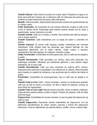 19
Colcafé Clásico: Café clásico en polvo con suave sabor. Prepárelo en agua o en
leche para disfrutar el placer de un delicioso café. Es ideal para las personas que
prefieren el sabor tradicional del suave café colombiano.
Bastilla: Café granulado, especial para las personas quienes les gusta disfrutar de
un intenso sabor.
Cafés Especiales. Se Consiente de una manera diferente, prueba el café como
nunca lo habías hecho. Especiales para cuando quieras romper con la rutina y
experimentar nuevos sabores en el café.
Colcafé Vainilla: Café con un sabor a vainilla. Para disfrutar del café de siempre,
con un toque especial.
Colcafé Caramelo: Café instantáneo con un toque de sabor a caramelo sin
azúcar.
Colcafé Expreso: El primer café expreso excelso instantáneo del mercado
colombiano. Está dirigido para las personas que quieren disfrutar de una
experiencia placentera con el sabor intenso, mayor cuerpo y espuma,
característica del café expresó; en cualquier momento y lugar.
Cafés Funcionales, Consiéntete sin preocupaciones; hay un café que se adapta a
tu estilo.
Colcafé Neutralizado: Café granulado sin acidez, ideal para personas con
estómagos sensibles, afectados por problemas gástricos y que quieren seguir
disfrutando de un buen café.
Colcafé Descafeinado: Café con bajo contenido de cafeína (97% menos).
Adecuado para personas susceptibles a los efectos de la cafeína. Recomendado
para mujeres en estado de embarazo y las personas que la cafeína les afecta el
sueño.
Practicidad, Consiéntete sin preocupaciones; hay un café que se adapta a tu
estilo.
Colcafé Todo en Uno: Café + crema no láctea + azúcar La mezcla para preparar
café que ya trae la crema y el azúcar. Es fácil y rápido de preparar, porque ya
tiene todos los ingredientes.
Colcafé Todo en Uno Light: Mezcla práctica de café, crema no láctea y Splenda.
Especial para quienes quieren cuidar su figura. Práctico de preparar, sólo se debe
adicionar agua.
Cappuccinos, Consiéntete de nuevas maneras, lo que te gusta del cappuccino ya
está en casa
Colcafé Cappuccino: Espumosa mezcla instantánea de cappuccino, con las
deliciosas características de sabor, textura, espuma y aroma del cappuccino
tradicional. Viene en alternativas de sabores clásico, vainilla, mocca y clásico light.
 