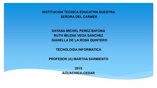 INSTITUCION TECNICA EDUCATIVA NUESTRA
SEÑORA DEL CARMEN
DAYANA MICHEL PEREZ BAYONA
RUTH MILENA VEGA SANCHEZ
GIANELLA DE LA ROSA QUINTERO
TECNOLOGIA INFORMATICA
PROFESOR (A):MARTHA SARMIENTO
2015
AGUACHICA-CESAR
 