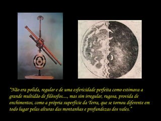 “Não era polida, regular e de uma esfericidade perfeita como estimava a
grande multidão de filósofos...., mas sim irregular, rugosa, provida de
enchimentos, como a própria superfície da Terra, que se tornou diferente em
todo lugar pelas alturas das montanhas e profundezas dos vales.”
 