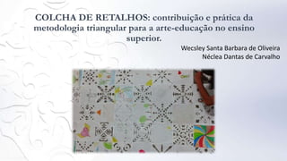 COLCHA DE RETALHOS: contribuição e prática da
metodologia triangular para a arte-educação no ensino
superior.
Wecsley Santa Barbara de Oliveira
Néclea Dantas de Carvalho
 