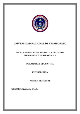 UNIVERSIDAD NACIONAL DE CHIMBORAZO

FACULTAD DE CUIENCIAS DE LA EDUCACION
HUMANAS Y TECNOLOGICAS

PSICOLOGIA EDUCATIVA

INFORMATICA

PRIMER SEMESTRE

NOMBRE: Katherine Colcha

 