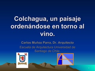 Colchagua, un paisaje
ordenándose en torno al
        vino.
   Carlos Muñoz Parra, Dr. Arquitecto
  Escuela de Arquitectura Universidad de
            Santiago de Chile.




                                           1
 