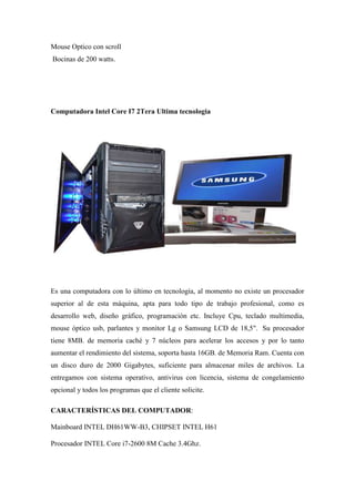 Mouse Optico con scroll
Bocinas de 200 watts.

Computadora Intel Core I7 2Tera Ultima tecnologia

Es una computadora con lo último en tecnología, al momento no existe un procesador
superior al de esta máquina, apta para todo tipo de trabajo profesional, como es
desarrollo web, diseño gráfico, programación etc. Incluye Cpu, teclado multimedia,
mouse óptico usb, parlantes y monitor Lg o Samsung LCD de 18,5". Su procesador
tiene 8MB. de memoria caché y 7 núcleos para acelerar los accesos y por lo tanto
aumentar el rendimiento del sistema, soporta hasta 16GB. de Memoria Ram. Cuenta con
un disco duro de 2000 Gigabytes, suficiente para almacenar miles de archivos. La
entregamos con sistema operativo, antivirus con licencia, sistema de congelamiento
opcional y todos los programas que el cliente solicite.
CARACTERÍSTICAS DEL COMPUTADOR:
Mainboard INTEL DH61WW-B3, CHIPSET INTEL H61
Procesador INTEL Core i7-2600 8M Cache 3.4Ghz.

 