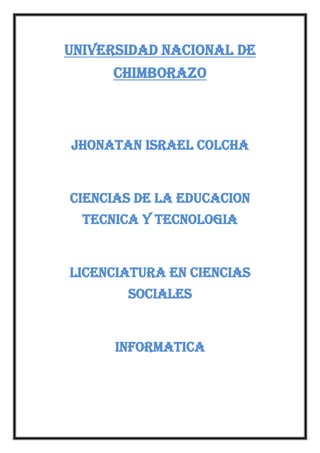 UNIVERSIDAD NACIONAL DE
CHIMBORAZO

JHONATAN ISRAEL COLCHA

CIENCIAS DE LA EDUCACION
TECNICA Y TECNOLOGIA

LICENCIATURA EN CIENCIAS
SOCIALES

INFORMATICA

 