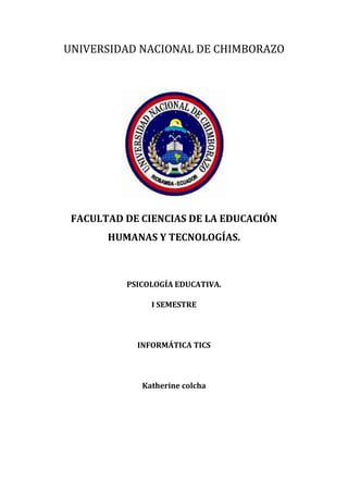 UNIVERSIDAD NACIONAL DE CHIMBORAZO

FACULTAD DE CIENCIAS DE LA EDUCACIÓN
HUMANAS Y TECNOLOGÍAS.

PSICOLOGÍA EDUCATIVA.
I SEMESTRE

INFORMÁTICA TICS

Katherine colcha

 