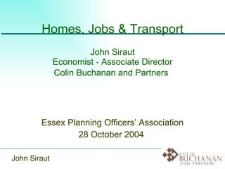 Homes, Jobs & Transport John Siraut Economist - Associate Director Colin Buchanan and Partners   Essex Planning Officers’ Association 28 October 2004  