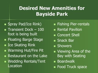 Desired New Amenities for
Bayside Park
 Spray Pad/Ice Rink)
 Transient Dock – 100
foot is being built
 Floating Barge Stage
 Ice Skating Rink
 Warming Hut/Fire Pit
 Restaurant on the Lake
 Wedding Rentals/Tent
Location
 Fishing Pier-rentals
 Rental Pavilion
 Concert Shell
 Snack Bar
 Showers
 Viewing Area of the
Bay with Seating
 Boardwalk
 Food Truck space
 