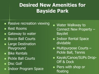 Desired New Amenities for
Bayside Park
 Passive recreation viewing
 Rest Rooms
 Gateway to water
 Bocce Ball Courts
 Large Destination
Playground
 Bike Rentals
 Pickle Ball Courts
 Disc Golf
 Indoor Program Space
 Water Walkway to
Connect New Property –
Bayzlet
 Indoor Rental Space
dividable
 Multipurpose Courts –
Pickle Ball, Tennis
 Kayak/Canoe/SUPs Drop-
Off & Dock
 Piers with shop or
floating
 