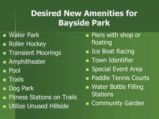 Desired New Amenities for
Bayside Park
 Water Park
 Roller Hockey
 Transient Moorings
 Amphitheater
 Pool
 Trails
 Dog Park
 Fitness Stations on Trails
 Utilize Unused Hillside
 Piers with shop or
floating
 Ice Boat Racing
 Town Identifier
 Special Event Area
 Paddle Tennis Courts
 Water Bottle Filling
Stations
 Community Garden
 