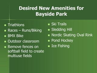 Desired New Amenities for
Bayside Park
 Triathlons
 Races – Runs/Biking
 BMX Bike
 Outdoor classroom
 Remove fences on
softball field to create
multiuse fields
 Ski Trails
 Sledding Hill
 Nordic Skating Oval Rink
 Pond Hockey
 Ice Fishing
 