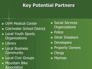 Key Potential Partners
 UVM Medical Center
 Colchester School District
 Local Youth Sports
Organizations
 Library
 Local Business
Community
 Local Civic Groups
 Mountain Bike
Association
 Social Services
Organizations
 Police
 Silver Sneakers
 Developers
 Property Owners
 Clergy
 Marinas
 